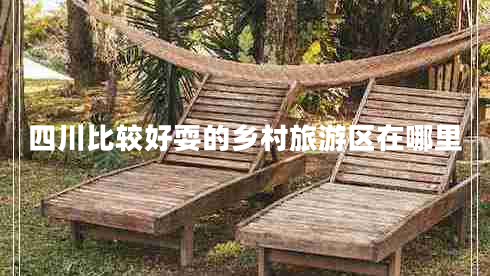 四川比较好耍的乡村旅游区在哪里