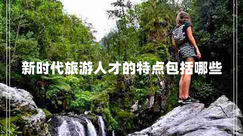 新时代旅游人才的特点包括哪些