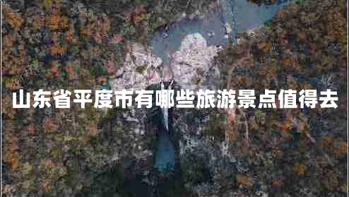 山东省平度市有哪些旅游景点值得去 山东省平度市有哪些旅游景点值得去