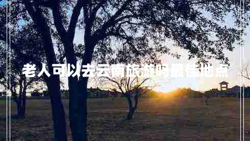 老人可以去云南旅游吗最佳地点
