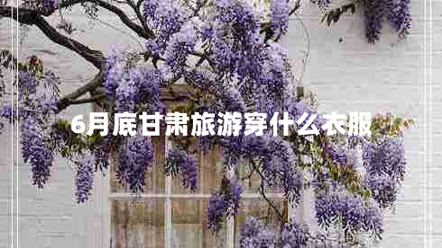 6月底甘肃旅游穿什么衣服