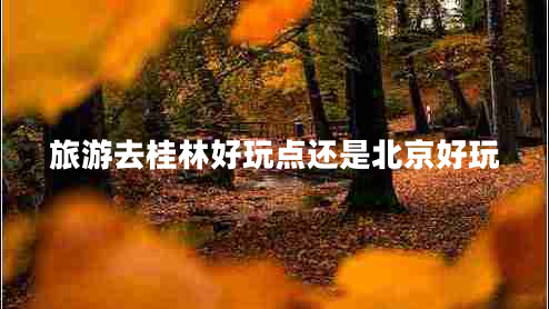 旅游去桂林好玩点还是北京好玩 旅游去桂林好玩点还是北京好玩