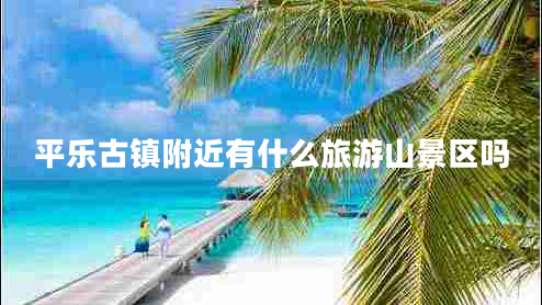 平乐古镇附近有什么旅游山景区吗