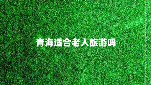 青海适合老人旅游吗 青海适合老人旅游吗