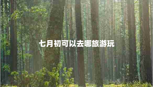 七月初可以去哪旅游玩 七月初可以去哪旅游玩
