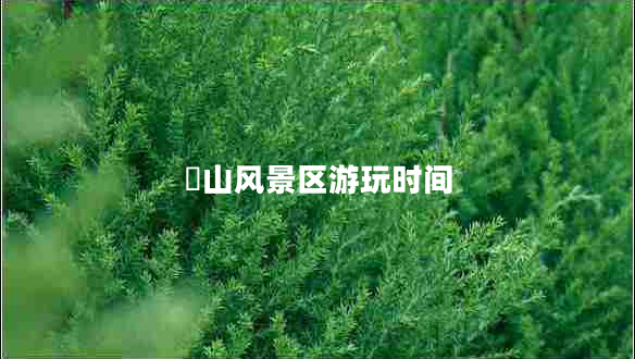 崀山风景区游玩时间