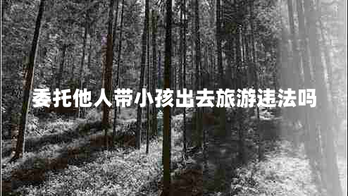 委托他人带小孩出去旅游违法吗