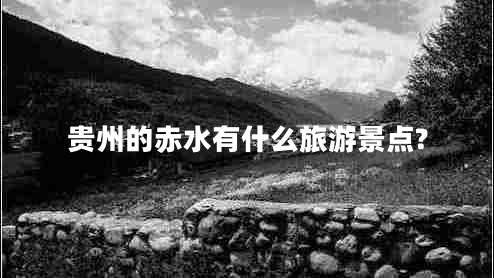 贵州的赤水有什么旅游景点? 贵州的赤水有什么旅游景点?