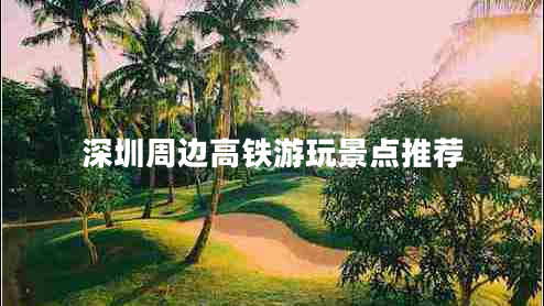 深圳周边高铁游玩景点推荐