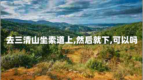 去三清山坐索道上,然后就下,可以吗