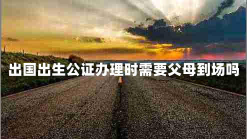 出国出生公证办理时需要父母到场吗