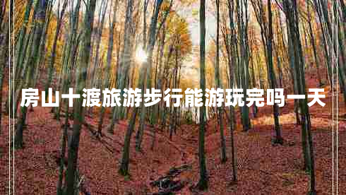 房山十渡旅游步行能游玩完吗一天