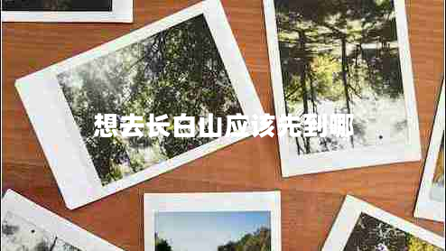 想去长白山应该先到哪 想去长白山应该先到哪