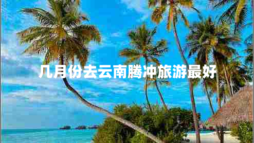 几月份去云南腾冲旅游最好