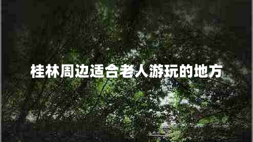桂林周边适合老人游玩的地方