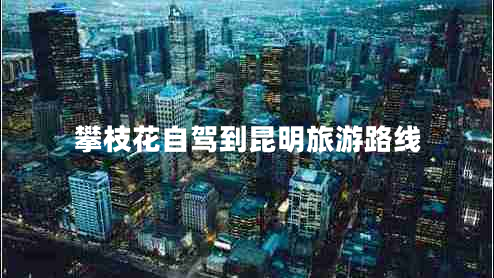 攀枝花自驾到昆明旅游路线