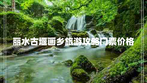 丽水古堰画乡旅游攻略门票价格