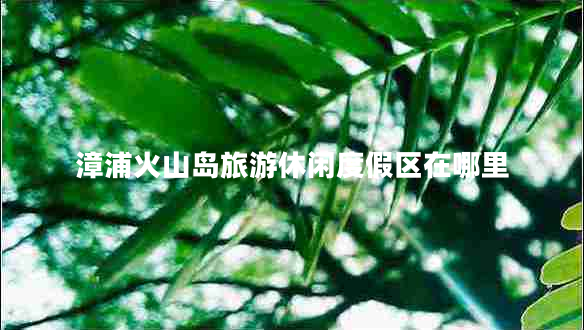 漳浦火山岛旅游休闲度假区在哪里
