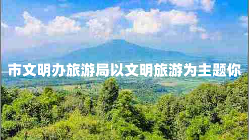 市文明办旅游局以文明旅游为主题你 市文明办旅游局以文明旅游为主题你