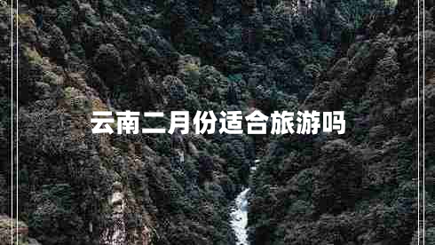 云南二月份适合旅游吗 云南二月份适合旅游吗