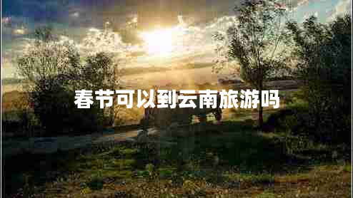 春节可以到云南旅游吗 春节可以到云南旅游吗