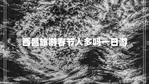 西昌旅游春节人多吗一日游