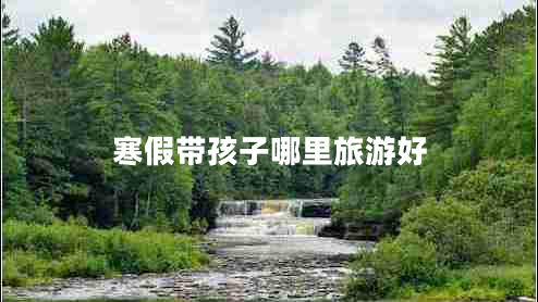 寒假带孩子哪里旅游好 寒假带孩子哪里旅游好