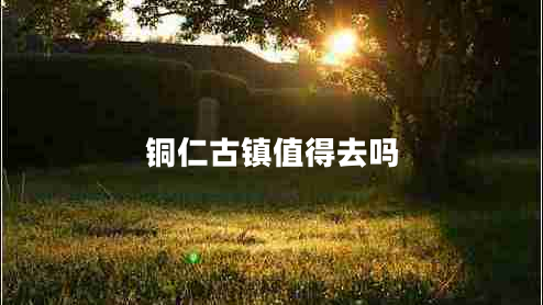 铜仁古镇值得去吗