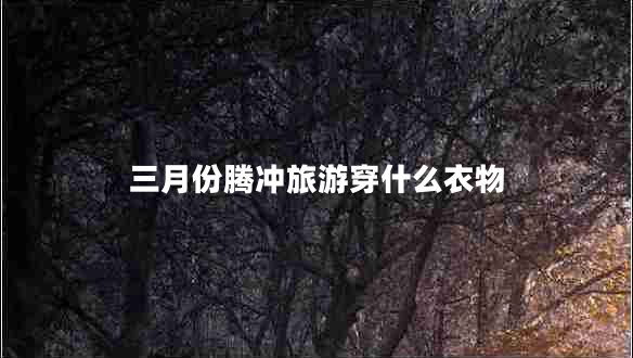 三月份腾冲旅游穿什么衣物