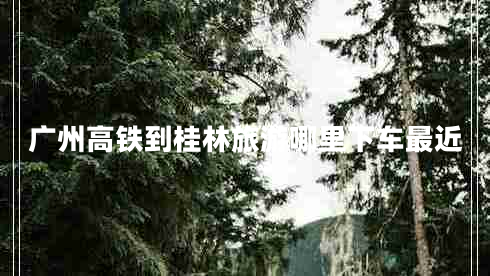 广州高铁到桂林旅游哪里下车最近