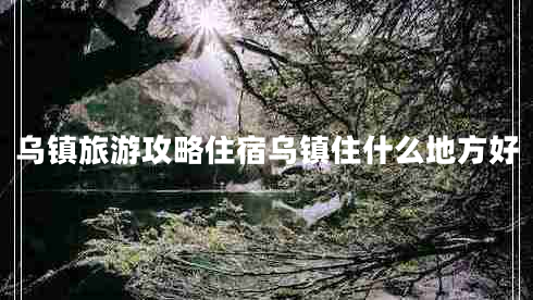 乌镇旅游攻略住宿乌镇住什么地方好 乌镇旅游攻略住宿乌镇住什么地方好