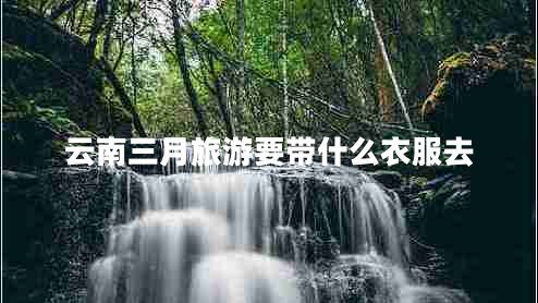 云南三月旅游要带什么衣服去 云南三月旅游要带什么衣服去