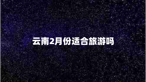 云南2月份适合旅游吗 云南2月份适合旅游吗