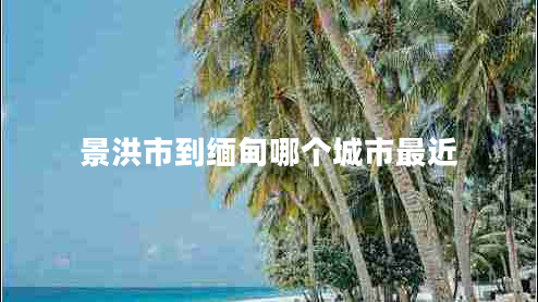 景洪市到缅甸哪个城市最近