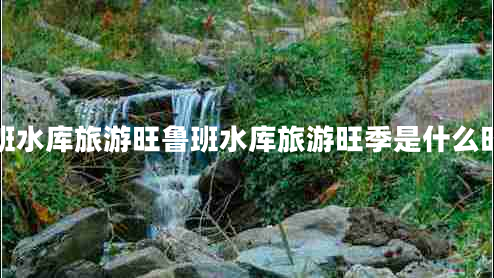 鲁班水库旅游旺鲁班水库旅游旺季是什么时候