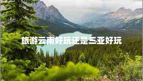 旅游云南好玩还是三亚好玩 旅游云南好玩还是三亚好玩