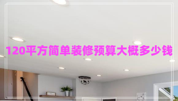 120平方简单装修预算大概多少钱 120平方简单装修预算大概多少钱