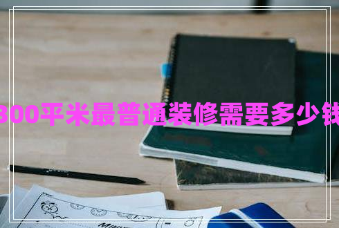 300平米最普通装修需要多少钱